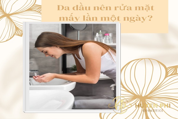 Da dầu nên rửa mặt mấy lần một ngày? Các bước rửa mặt cho da dầu